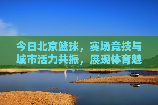 今日北京篮球,赛场竞技与城市活力共振,展现体育魅力与青春力量,北京篮球赛场竞技与城市活力共振,展现体育魅力与青春力量