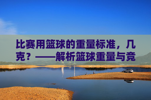 比赛用篮球的重量标准,几克?——解析篮球重量与竞技表现的关系,比赛用篮球重量标准,几克?解析重量与竞技表现的关系
