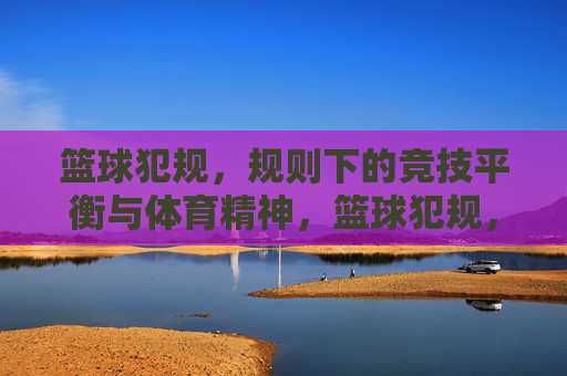 篮球犯规，规则下的竞技平衡与体育精神，篮球犯规，规则下的竞技平衡与体育精神