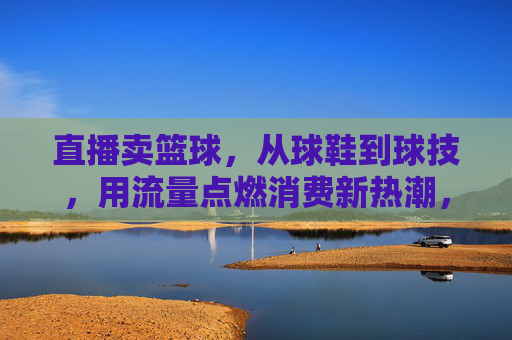 直播卖篮球,从球鞋到球技,用流量点燃消费新热潮,直播卖篮球,从球鞋到球技,用流量点燃消费新热潮