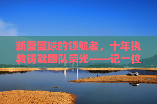 新疆篮球的领航者,十年执教铸就团队荣光——记一位为新疆队奉献青春的主帅,新疆篮球的领航者,十年执教铸就团队荣光——记一位为新疆队奉献青春的主帅