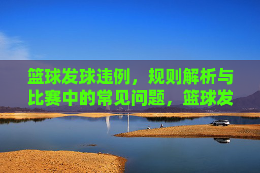 篮球发球违例,规则解析与比赛中的常见问题,篮球发球违例规则解析及比赛常见问题