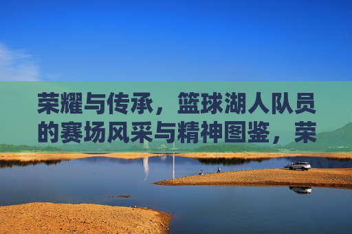 荣耀与传承,篮球湖人队员的赛场风采与精神图鉴,荣耀与传承,篮球湖人队员的赛场风采与精神图鉴