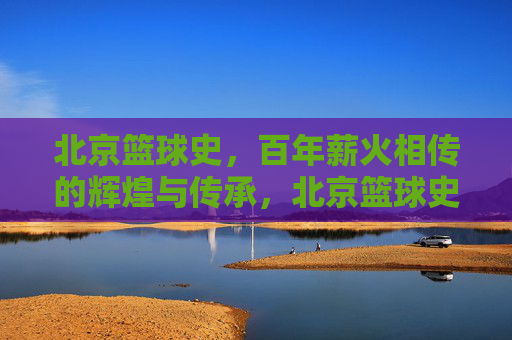 北京篮球史,百年薪火相传的辉煌与传承,北京篮球史,百年薪火相传的辉煌与传承