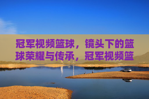 冠军视频篮球,镜头下的篮球荣耀与传承,冠军视频篮球,镜头下的荣耀与传承