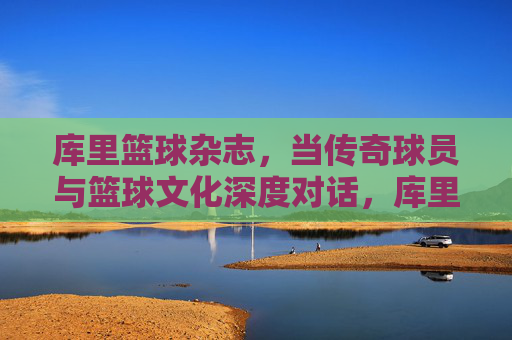 库里篮球杂志,当传奇球员与篮球文化深度对话,库里篮球杂志,传奇球员与篮球文化深度对话