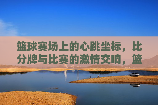 篮球赛场上的心跳坐标，比分牌与比赛的激情交响，篮球赛场上的心跳坐标，比分牌与比赛的激情交响