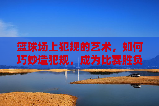 篮球场上犯规的艺术，如何巧妙造犯规，成为比赛胜负的关键？篮球场上犯规的艺术，如何巧妙造犯规，成为比赛胜负的关键？