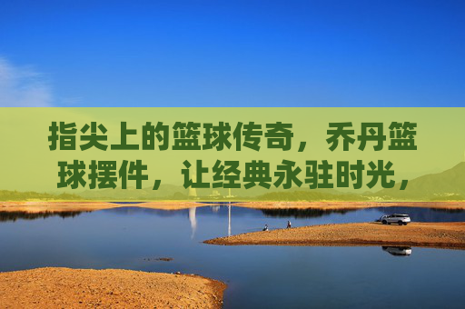 指尖上的篮球传奇，乔丹篮球摆件，让经典永驻时光，指尖上的篮球传奇，乔丹篮球摆件，让经典永驻时光