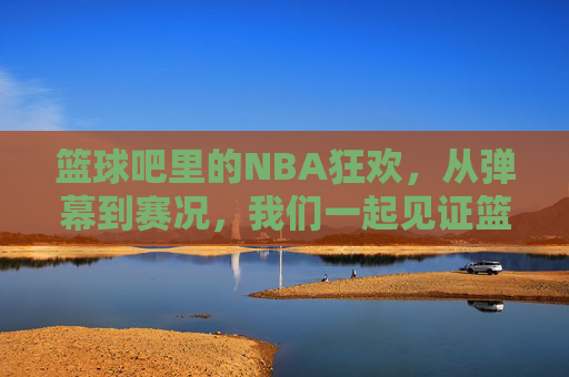 篮球吧里的NBA狂欢,从弹幕到赛况,我们一起见证篮球的激情,篮球吧里的NBA狂欢,从弹幕到赛况,共赴篮球激情时刻