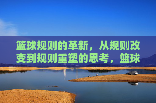 篮球规则的革新，从规则改变到规则重塑的思考，篮球规则的革新，从规则改变到规则重塑的思考