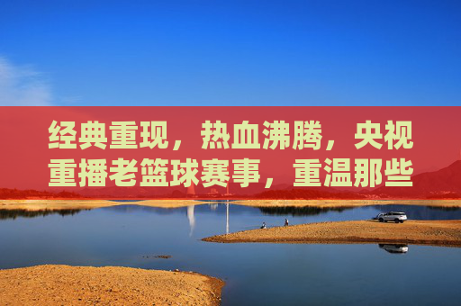 经典重现，热血沸腾，央视重播老篮球赛事，重温那些年我们的青春与激情，经典重现热血沸腾，央视重播老篮球赛事，重温那些年我们的青春与激情