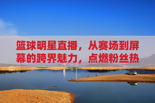 篮球明星直播,从赛场到屏幕的跨界魅力,点燃粉丝热情的数字时代新篇章,篮球明星直播,从赛场到屏幕的跨界魅力,点燃粉丝热情的数字时代新篇章