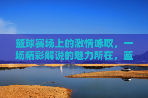 篮球赛场上的激情咏叹，一场精彩解说的魅力所在，篮球赛场上的激情咏叹，一场精彩解说的魅力所在