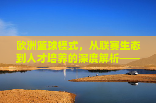 欧洲篮球模式,从联赛生态到人才培养的深度解析——解析其独特魅力与全球影响,欧洲篮球模式,从联赛生态到人才培养的深度解析——解析其独特魅力与全球影响