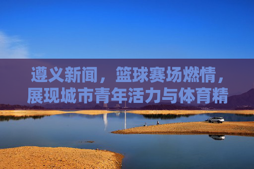 遵义新闻，篮球赛场燃情，展现城市青年活力与体育精神