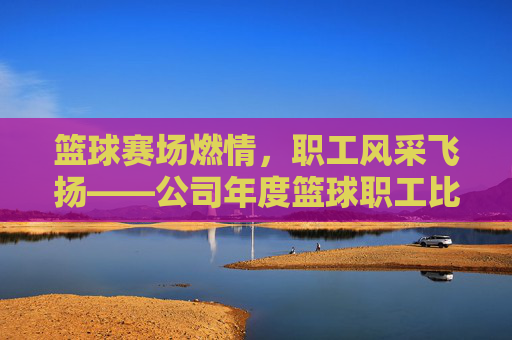 篮球赛场燃情,职工风采飞扬——公司年度篮球职工比赛侧记,篮球赛场燃情,职工风采飞扬——公司年度篮球职工比赛侧记