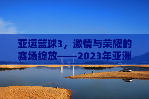 亚运篮球3,激情与荣耀的赛场绽放——2023年亚洲运动会篮球赛事精彩回顾与展望,亚运篮球3,激情与荣耀的赛场绽放——2023年亚洲运动会篮球赛事精彩回顾与展望