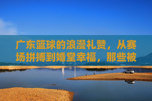 广东篮球的浪漫礼赞，从赛场拼搏到婚堂幸福，那些被篮球见证的爱情故事
