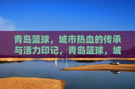 青岛篮球,城市热血的传承与活力印记,青岛篮球,城市热血的传承与活力印记