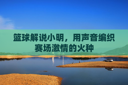 篮球解说小明,用声音编织赛场激情的火种