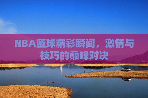 NBA篮球精彩瞬间,激情与技巧的巅峰对决