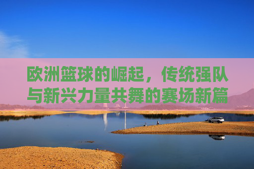 欧洲篮球的崛起,传统强队与新兴力量共舞的赛场新篇