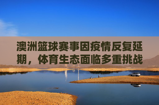 澳洲篮球赛事因疫情反复延期,体育生态面临多重挑战与调整,澳洲篮球赛事因疫情反复延期,体育生态面临多重挑战与调整