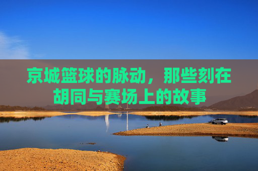 京城篮球的脉动，那些刻在胡同与赛场上的故事