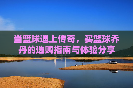 当篮球遇上传奇，买篮球乔丹的选购指南与体验分享