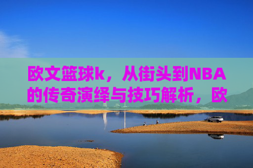 欧文篮球k，从街头到NBA的传奇演绎与技巧解析，欧文篮球K，从街头到NBA的传奇演绎与技巧解析