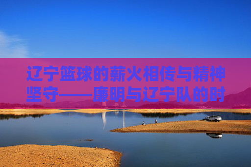 辽宁篮球的薪火相传与精神坚守——廉明与辽宁队的时代足迹，辽宁篮球的薪火相传与精神坚守——廉明与辽宁队的时代足迹