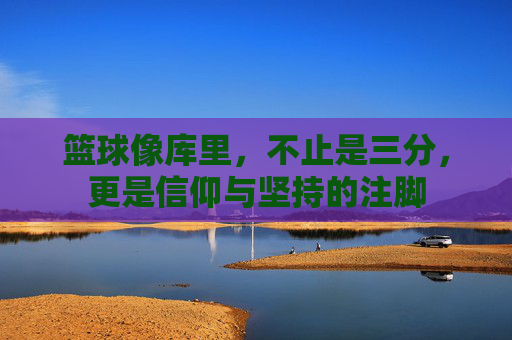 篮球像库里,不止是三分,更是信仰与坚持的注脚