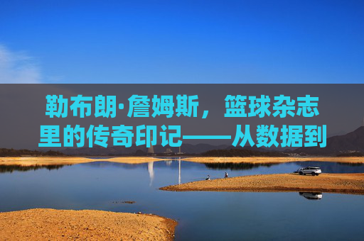 勒布朗·詹姆斯，篮球杂志里的传奇印记——从数据到故事，见证王者征途，勒布朗·詹姆斯，篮球杂志里的传奇印记——从数据到故事，见证王者征途