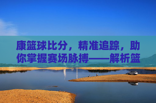 康篮球比分,精准追踪,助你掌握赛场脉搏——解析篮球比分背后的价值与魅力