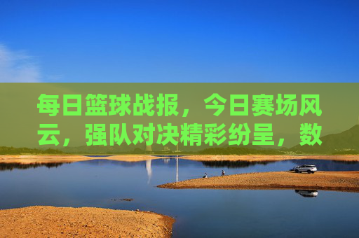 每日篮球战报，今日赛场风云，强队对决精彩纷呈，数据与故事交织的赛场瞬间，每日篮球战报，强队对决激战，赛场风云数据与故事交织的精彩瞬间