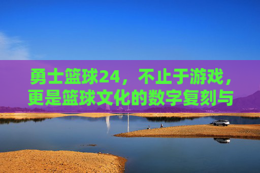 勇士篮球24,不止于游戏,更是篮球文化的数字复刻与热血传承