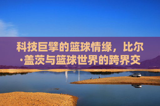 科技巨擘的篮球情缘,比尔·盖茨与篮球世界的跨界交融,科技巨擘的篮球情缘,比尔·盖茨与篮球世界的跨界交融