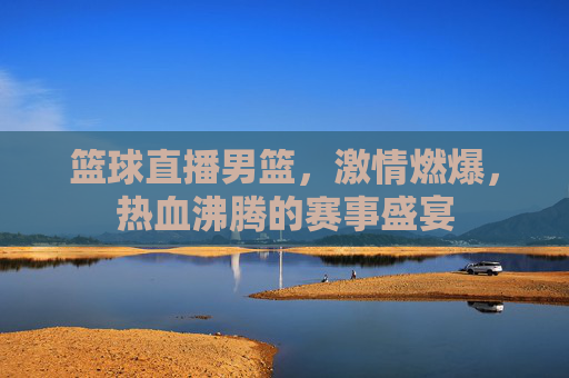 篮球直播男篮,激情燃爆,热血沸腾的赛事盛宴