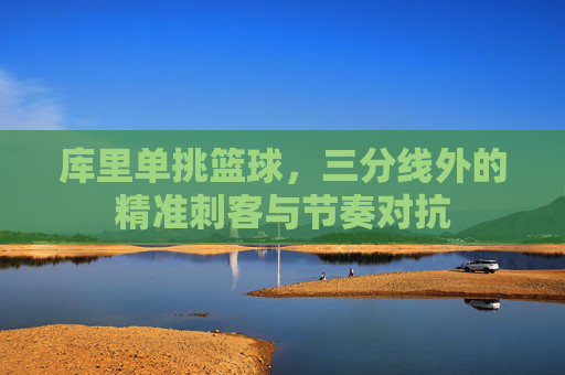 库里单挑篮球,三分线外的精准刺客与节奏对抗