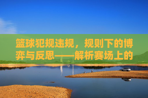 篮球犯规违规，规则下的博弈与反思——解析赛场上的规则与人性碰撞，篮球犯规违规，规则博弈与人性反思——赛场规则与人性的碰撞解析