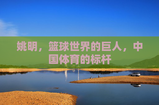 姚明，篮球世界的巨人，中国体育的标杆