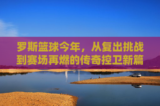 罗斯篮球今年,从复出挑战到赛场再燃的传奇控卫新篇章