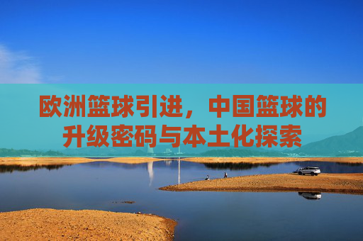欧洲篮球引进,中国篮球的升级密码与本土化探索