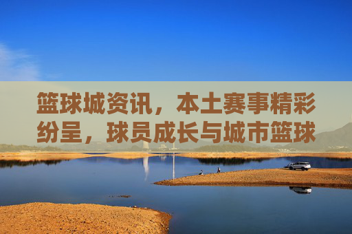 篮球城资讯,本土赛事精彩纷呈,球员成长与城市篮球文化共谱新篇,篮球城本土赛事精彩纷呈,球员成长与城市篮球文化共谱新篇