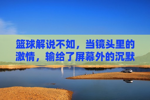 篮球解说不如，当镜头里的激情，输给了屏幕外的沉默，篮球解说不如，镜头里的激情，输给了屏幕外的沉默