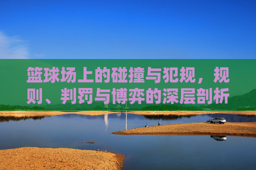 篮球场上的碰撞与犯规，规则、判罚与博弈的深层剖析