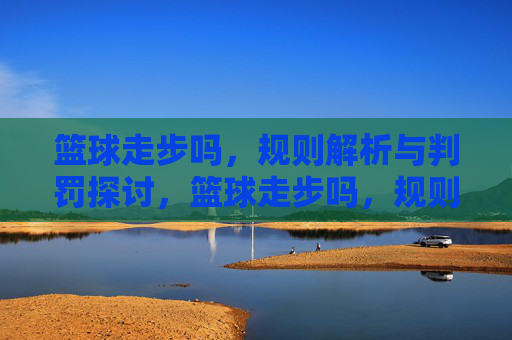 篮球走步吗,规则解析与判罚探讨,篮球走步吗,规则解析与判罚探讨