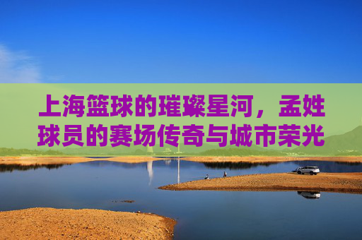 上海篮球的璀璨星河,孟姓球员的赛场传奇与城市荣光