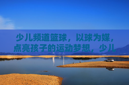 少儿频道篮球,以球为媒,点亮孩子的运动梦想,少儿篮球,以球为媒点亮孩子的运动梦想